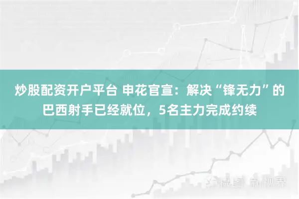 炒股配资开户平台 申花官宣：解决“锋无力”的巴西射手已经就位，5名主力完成约续