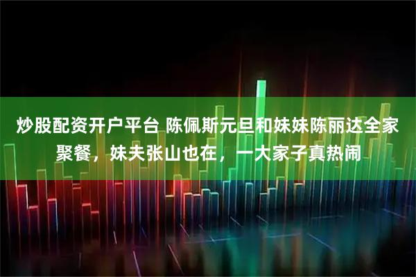 炒股配资开户平台 陈佩斯元旦和妹妹陈丽达全家聚餐，妹夫张山也在，一大家子真热闹