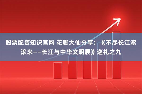 股票配资知识官网 花脚大仙分享：《不尽长江滚滚来——长江与中华文明展》巡礼之九