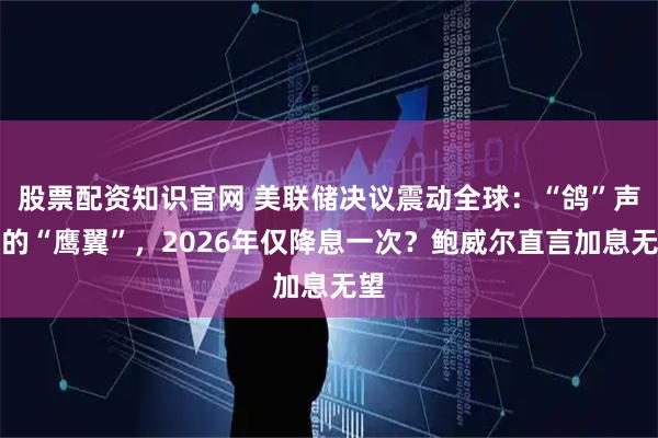 股票配资知识官网 美联储决议震动全球：“鸽”声中的“鹰翼”，2026年仅降息一次？鲍威尔直言加息无望