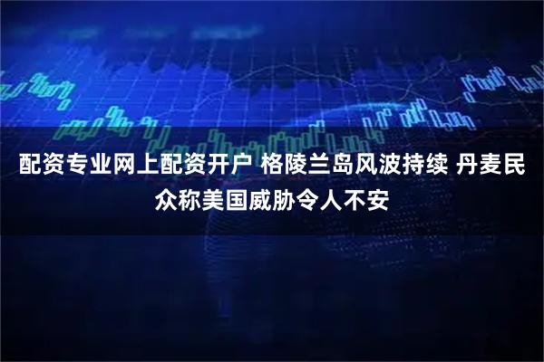 配资专业网上配资开户 格陵兰岛风波持续 丹麦民众称美国威胁令人不安