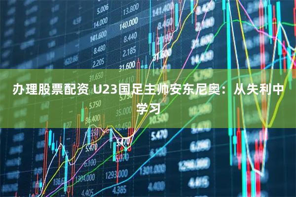 办理股票配资 U23国足主帅安东尼奥：从失利中学习