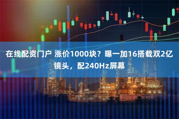 在线配资门户 涨价1000块？曝一加16搭载双2亿镜头，配240Hz屏幕