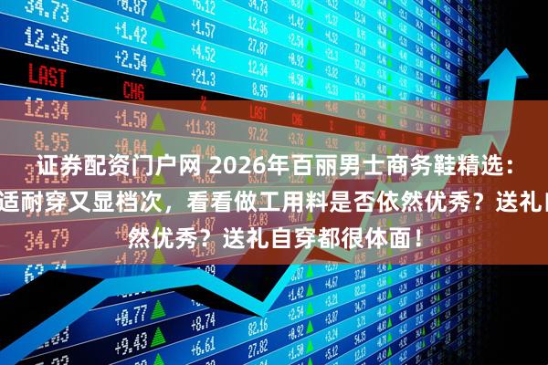 证券配资门户网 2026年百丽男士商务鞋精选：这六款皮鞋舒适耐穿又显档次，看看做工用料是否依然优秀？送礼自穿都很体面！