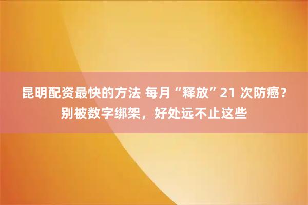 昆明配资最快的方法 每月“释放”21 次防癌？别被数字绑架，好处远不止这些
